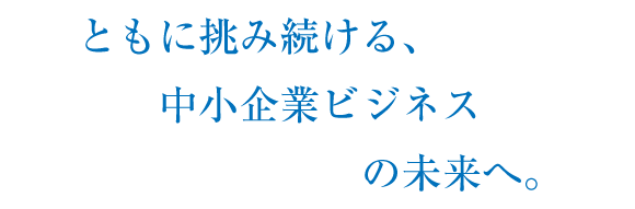 ともに挑み続ける、中小企業ビジネスの未来へ